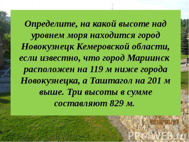 Определите, на какой высоте над уровнем моря находится город Новокузнецк Кемеровской области, если известно, что город Мариинск расположен на 119 м ниже города Новокузнецка, а Таштагол на 201 м выше. Три высоты в сумме составляют 829 м.