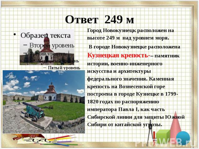 Ответ 249 м Город Новокузнецк расположен на высоте 249 м над уровнем моря.  В городе Новокузнецке расположена Кузнецкая крепость-– памятник истории, военно-инженерного искусства и архитектуры федерального значения. Каменная крепость на Вознесен…