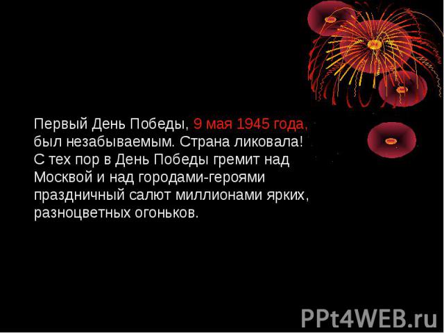Первый День Победы, 9 мая 1945 года, был незабываемым. Страна ликовала! С тех пор в День Победы гремит над Москвой и над городами-героями праздничный салют миллионами ярких, разноцветных огоньков.