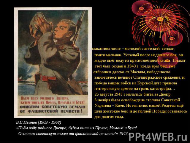 На плакатном листе – молодой советский солдат, На плакатном листе – молодой советский солдат, почти мальчик. Усталый после недавнего боя, он жадно пьёт воду из краснозвёздной каски. Плакат этот был создан в 1943 г, когда враг был уже отброшен далеко…