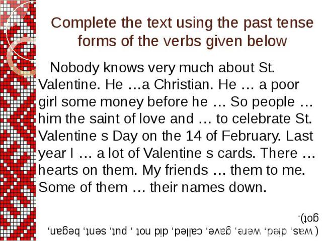 Complete the text using the past tense forms of the verbs given below Nobody knows very much about St. Valentine. He …a Christian. He … a poor girl some money before he … So people … him the saint of love and … to celebrate St. Valentine s Day on th…