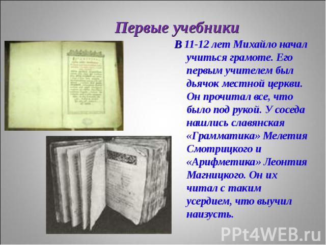 В 11-12 лет Михайло начал учиться грамоте. Его первым учителем был дьячок местной церкви. Он прочитал все, что было под рукой. У соседа нашлись славянская «Грамматика» Мелетия Смотрицкого и «Арифметика» Леонтия Магницкого. Он их читал с таким усерди…