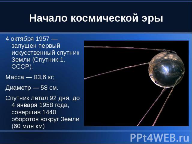Начало космической эры 4 октября 1957 — запущен первый искусственный спутник Земли (Спутник-1, СССР). Масса — 83,6 кг; Диаметр — 58 см. Спутник летал 92 дня, до 4 января 1958 года, совершив 1440 оборотов вокруг Земли (60 млн км)