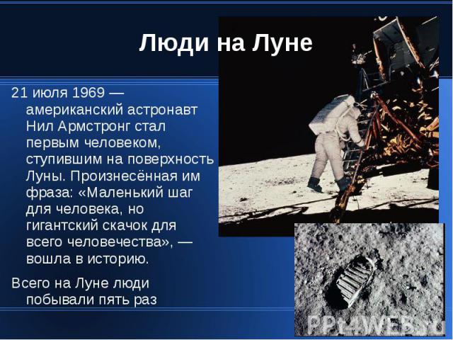 Люди на Луне 21 июля 1969 — американский астронавт Нил Армстронг стал первым человеком, ступившим на поверхность Луны. Произнесённая им фраза: «Маленький шаг для человека, но гигантский скачок для всего человечества», — вошла в историю. Всего на Лун…