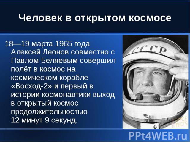 Человек в открытом космосе 18—19 марта 1965 года Алексей Леонов совместно с Павлом Беляевым совершил полёт в космос на космическом корабле «Восход-2» и первый в истории космонавтики выход в открытый космос продолжительностью 12 минут 9 секунд.