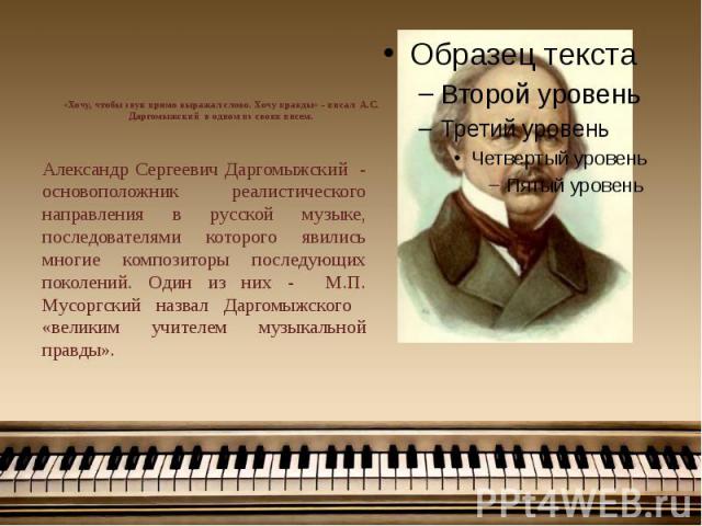 «Хочу, чтобы звук прямо выражал слово. Хочу правды» - писал А.С. Даргомыжский в одном из своих писем. Александр Сергеевич Даргомыжский - основоположник реалистического направления в русской музыке, последователями которого явились многие композиторы…