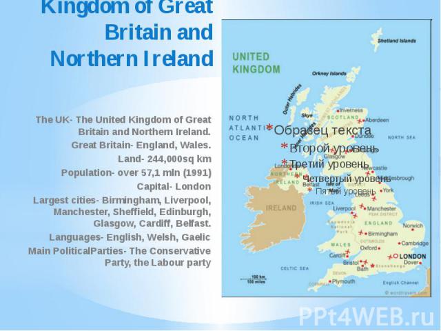 The United Kingdom of Great Britain and Northern Ireland The UK- The United Kingdom of Great Britain and Northern Ireland. Great Britain- England, Wales. Land- 244,000sq km Population- over 57,1 mln (1991) Capital- London Largest cities- Birmingham,…