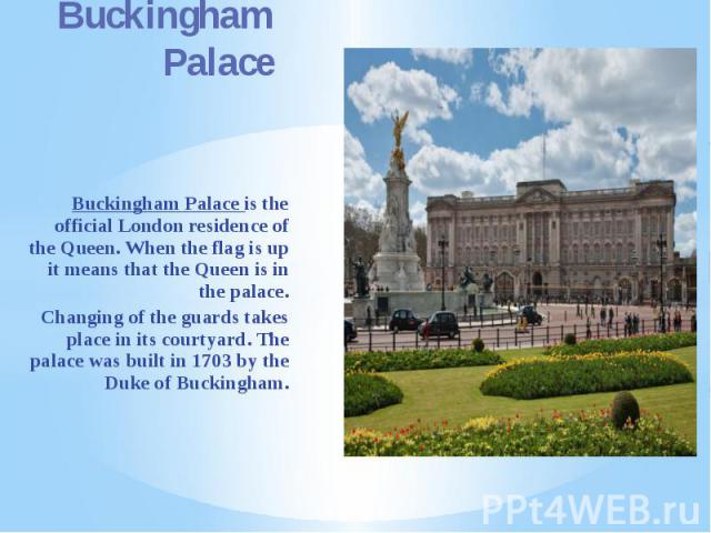 Buckingham Palace Buckingham Palace is the official London residence of the Queen. When the flag is up it means that the Queen is in the palace. Changing of the guards takes place in its courtyard. The palace was built in 1703 by the Duke of Buckingham.