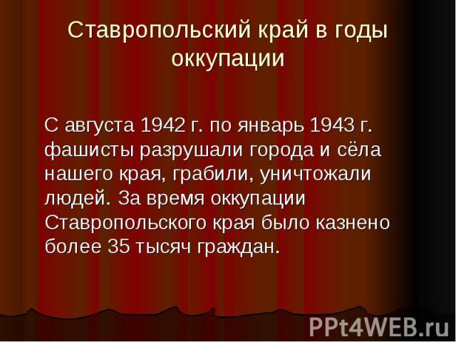 Ставропольский край в годы оккупации С августа 1942 г. по январь 1943 г. фашисты разрушали города и сёла нашего края, грабили, уничтожали людей. За время оккупации Ставропольского края было казнено более 35 тысяч граждан.