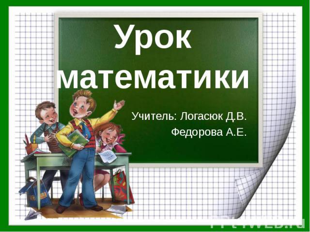 Урок математики Учитель: Логасюк Д.В. Федорова А.Е.