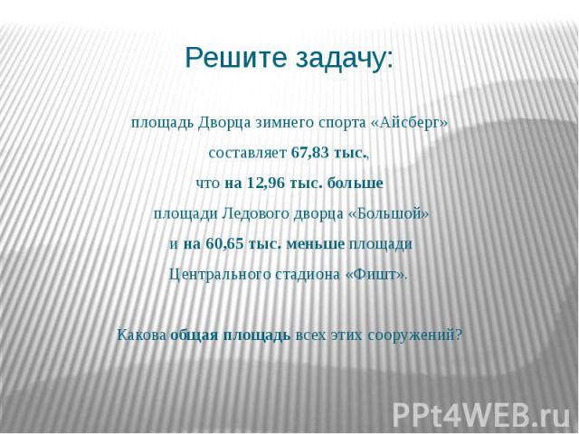 Решите задачу: площадь Дворца зимнего спорта «Айсберг» составляет 67,83 тыс., что на 12,96 тыс. больше площади Ледового дворца «Большой» и на 60,65 тыс. меньше площади Центрального стадиона «Фишт». Какова общая площадь всех этих сооружений?