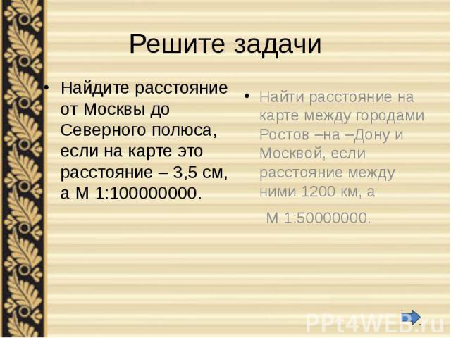 Решите задачи Найдите расстояние от Москвы до Северного полюса, если на карте это расстояние – 3,5 см, а М 1:100000000.