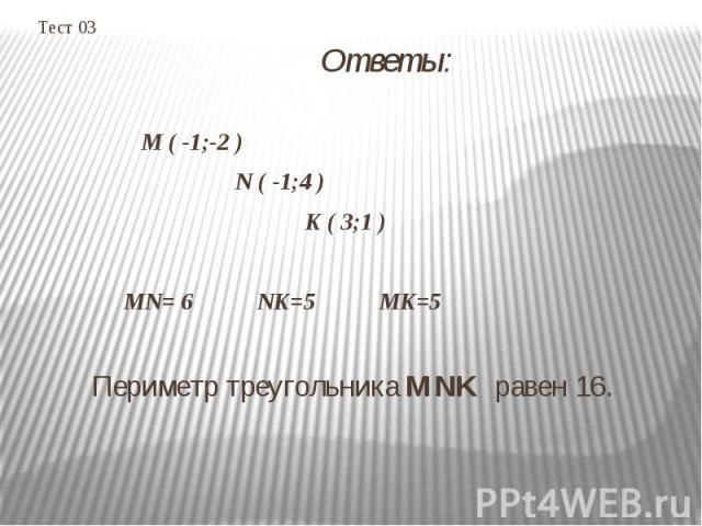 Тест 03 Ответы: M ( -1;-2 ) N ( -1;4 ) K ( 3;1 ) MN= 6 NK=5 MK=5 Периметр треугольника MNK равен 16.  