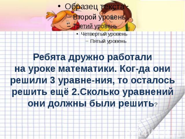 Ребята дружно работали на уроке математики. Ког-да они решили 3 уравне-ния, то осталось решить ещё 2.Сколько уравнений они должны были решить?