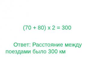 (70 + 80) х 2 = 300 Ответ: Расстояние между поездами было 300 км