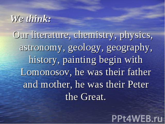 Our literature, chemistry, physics, astronomy, geology, geography, history, painting begin with Lomonosov, he was their father and mother, he was their Peter the Great. Our literature, chemistry, physics, astronomy, geology, geography, history, pain…