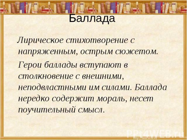 Баллада Лирическое стихотворение с напряженным, острым сюжетом. Герои баллады вступают в столкновение с внешними, неподвластными им силами. Баллада нередко содержит мораль, несет поучительный смысл.