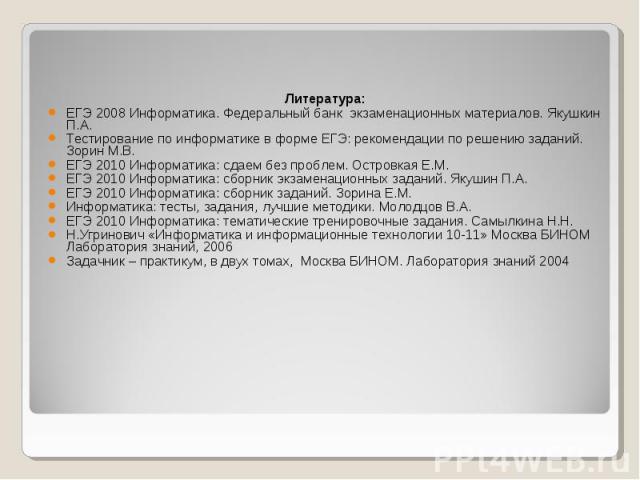 Литература: Литература: ЕГЭ 2008 Информатика. Федеральный банк экзаменационных материалов. Якушкин П.А. Тестирование по информатике в форме ЕГЭ: рекомендации по решению заданий. Зорин М.В. ЕГЭ 2010 Информатика: сдаем без проблем. Островкая Е.М. ЕГЭ …