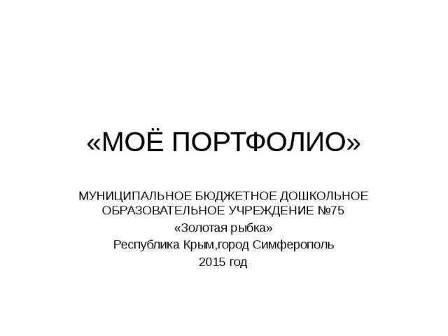 «МОЁ ПОРТФОЛИО» МУНИЦИПАЛЬНОЕ БЮДЖЕТНОЕ ДОШКОЛЬНОЕ ОБРАЗОВАТЕЛЬНОЕ УЧРЕЖДЕНИЕ №75 «Золотая рыбка» Республика Крым,город Симферополь 2015 год