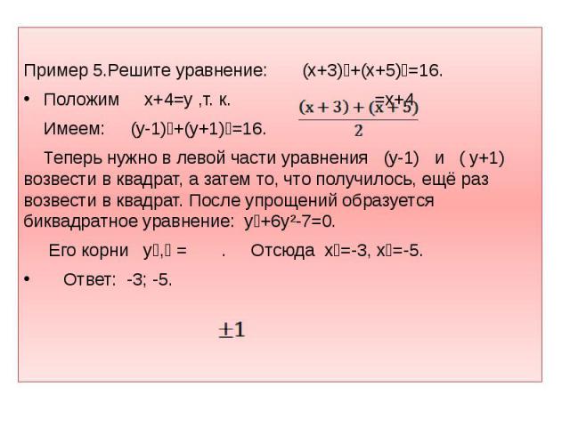 Пример 5.Решите уравнение: (х+3)⁴+(х+5)⁴=16. Положим х+4=y ,т. к. =х+4. Имеем: (y-1)⁴+(y+1)⁴=16. Теперь нужно в левой части уравнения (y-1) и ( y+1) возвести в квадрат, а затем то, что получилось, ещё раз возвести в квадрат. После упрощений образует…