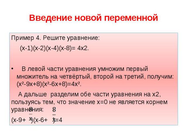 Введение новой переменной Пример 4. Решите уравнение: (х-1)(х-2)(х-4)(х-8)= 4х2. В левой части уравнения умножим первый множитель на четвёртый, второй на третий, получим: (х²-9х+8)(х²-6х+8)=4х². А дальше разделим обе части уравнения на х2, пользуясь…