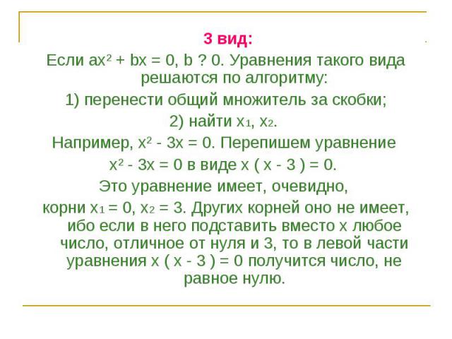 3 вид: 3 вид: Если ах² + bх = 0, b ? 0. Уравнения такого вида решаются по алгоритму: 1) перенести общий множитель за скобки; 2) найти x1, x2. Например, х² - 3х = 0. Перепишем уравнение х² - 3х = 0 в виде х ( х - 3 ) = 0. Это уравнение имеет, очевидн…