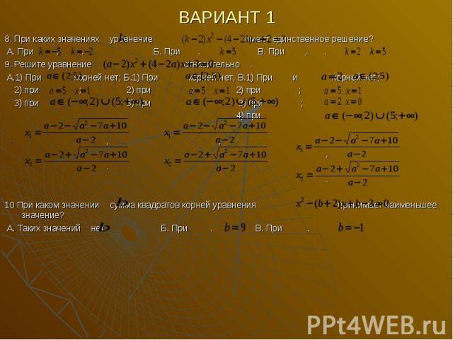 ВАРИАНТ 1 8. При каких значениях уравнение имеет единственное решение? А. При , . Б. При . В. При , . 9. Решите уравнение относительно . А.1) При корней нет; Б.1) При корней нет; В.1) При и корней нет; 2) при ; 2) при ; 2) при ; 3) при 3) при 3) при…