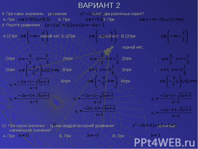 ВАРИАНТ 2 8. При каких значениях уравнение имеет два различных корня? А. При . Б. При . В. При . 9. Решите уравнение . А.1)При корней нет; Б.1)При корней нет; В.1)При корней нет; 2)при ; 2)при ; 2)при ; 3)при 3)при ; 3)при ; 4)при 4)при , . , , . . …