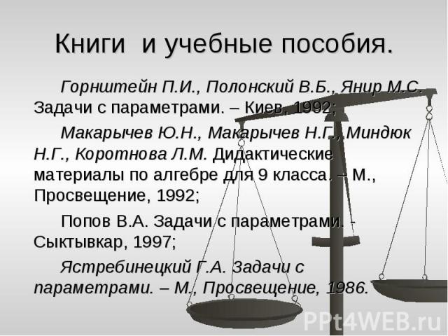 Книги и учебные пособия. Горнштейн П.И., Полонский В.Б., Янир М.С. Задачи с параметрами. – Киев, 1992; Макарычев Ю.Н., Макарычев Н.Г., Миндюк Н.Г., Коротнова Л.М. Дидактические материалы по алгебре для 9 класса. – М., Просвещение, 1992; Попов В.А. З…