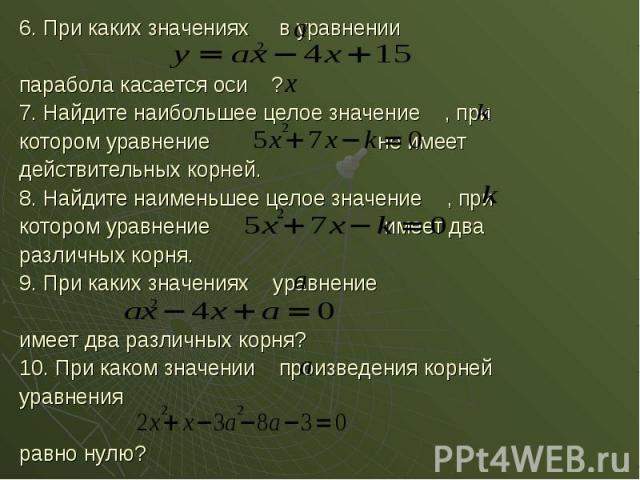 6. При каких значениях в уравнении 6. При каких значениях в уравнении парабола касается оси ? 7. Найдите наибольшее целое значение , при котором уравнение не имеет действительных корней. 8. Найдите наименьшее целое значение , при котором уравнение и…