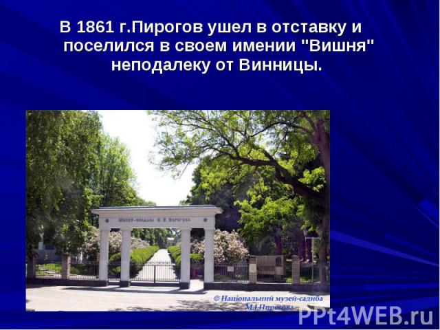 В 1861 г.Пирогов ушел в отставку и поселился в своем имении "Вишня" неподалеку от Винницы. В 1861 г.Пирогов ушел в отставку и поселился в своем имении "Вишня" неподалеку от Винницы.