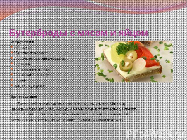 Бутерброды с мясом и яйцом Ингредиенты: 500 г хлеба 20 г сливочного масла 250 г жареного и отварного мяса 1 луковица 2 ст. ложки томат-пюре 2 ст. ложки белого соуса 4-6 яиц соль, перец, горчица   Приготовление: Ломти хлеба смазать маслом и слег…