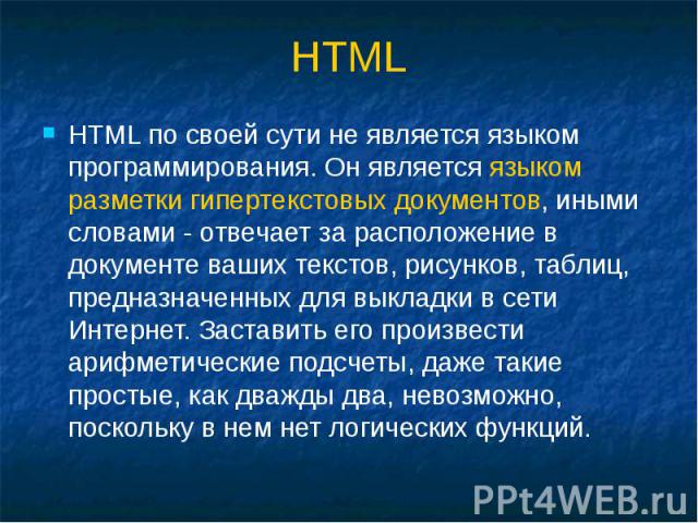 HTML HTML по своей сути не является языком программирования. Он является языком разметки гипертекстовых документов, иными словами - отвечает за расположение в документе ваших текстов, рисунков, таблиц, предназначенных для выкладки в сети Интернет. З…