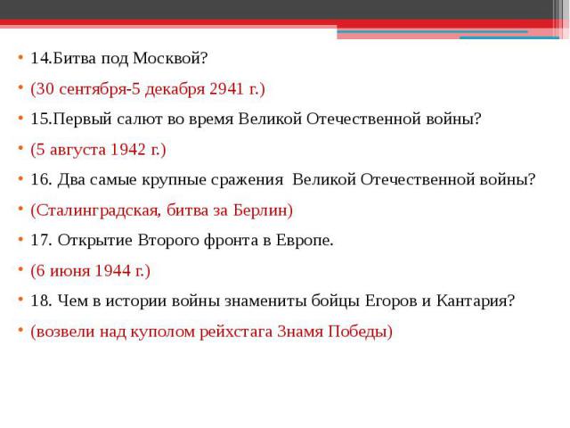 14.Битва под Москвой? (30 сентября-5 декабря 2941 г.) 15.Первый салют во время Великой Отечественной войны? (5 августа 1942 г.) 16. Два самые крупные сражения Великой Отечественной войны? (Сталинградская, битва за Берлин) 17. Открытие Второго фронта…