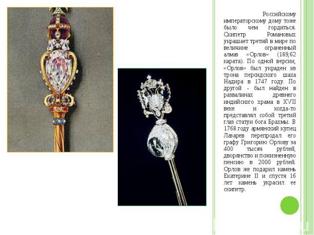 Российскому императорскому дому тоже было чем гордиться. Скипетр Романовых украшает третий в мире по величине ограненный алмаз «Орлов» (189,62 карата). По одной версии, «Орлов» был украден из трона персидского шаха Надира в 1747 году. По другой - бы…