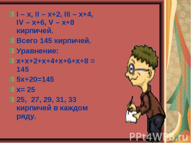 I – х, II – х+2, III – х+4, IV – х+6, V – х+8 кирпичей. I – х, II – х+2, III – х+4, IV – х+6, V – х+8 кирпичей. Всего 145 кирпичей. Уравнение: х+х+2+х+4+х+6+х+8 = 145 5х+20=145 х= 25 25, 27, 29, 31, 33 кирпичей в каждом ряду.