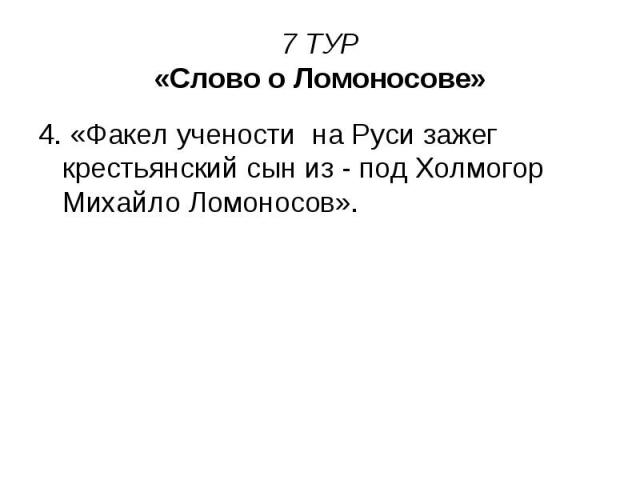 7 ТУР «Слово о Ломоносове» 4. «Факел учености на Руси зажег крестьянский сын из - под Холмогор Михайло Ломоносов».