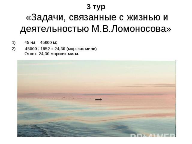 3 тур «Задачи, связанные с жизнью и деятельностью М.В.Ломоносова» 45 км = 45000 м; 2) 45000 : 1852 ≈ 24,30 (морских мили) Ответ: 24,30 морских мили.