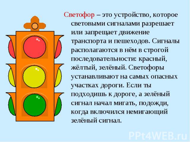 Светофор – это устройство, которое световыми сигналами разрешает или запрещает движение транспорта и пешеходов. Сигналы располагаются в нём в строгой последовательности: красный, жёлтый, зелёный. Светофоры устанавливают на самых опасных участках дор…