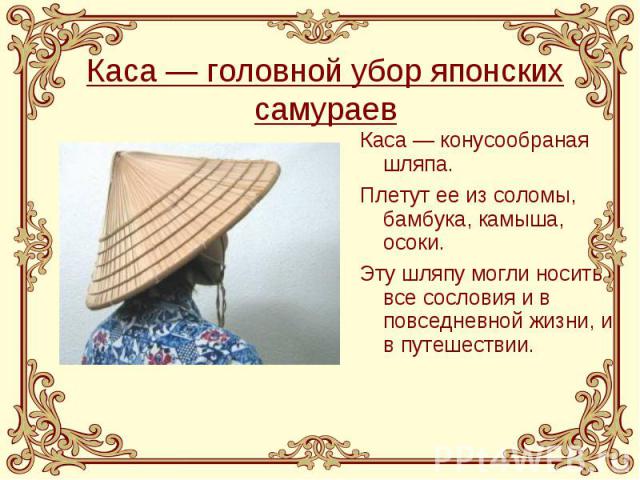 Каса — головной убор японских самураев Каса — конусообраная шляпа. Плетут ее из соломы, бамбука, камыша, осоки. Эту шляпу могли носить все сословия и в повседневной жизни, и в путешествии.