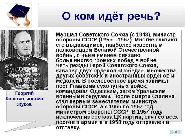 Маршал Советского Союза (с 1943), министр обороны СССР (1955—1957). Многие считают его выдающимся, наиболее известным полководцем Великой Отечественной войны, с чьим именем связано большинство громких побед в войне. Четырежды Герой Советского Союза,…