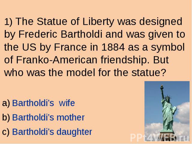 1) The Statue of Liberty was designed by Frederic Bartholdi and was given to the US by France in 1884 as a symbol of Franko-American friendship. But who was the model for the statue? Bartholdi’s wife Bartholdi’s mother Bartholdi’s daughter
