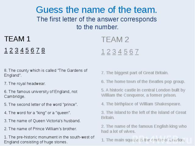 Guess the name of the team. The first letter of the answer corresponds to the number. TEAM 1 1 2 3 4 5 6 7 8 8. The county which is called “The Gardens of England”. 7. The royal headwear. 6. The famous university of England, not Cambridge. 5. The se…