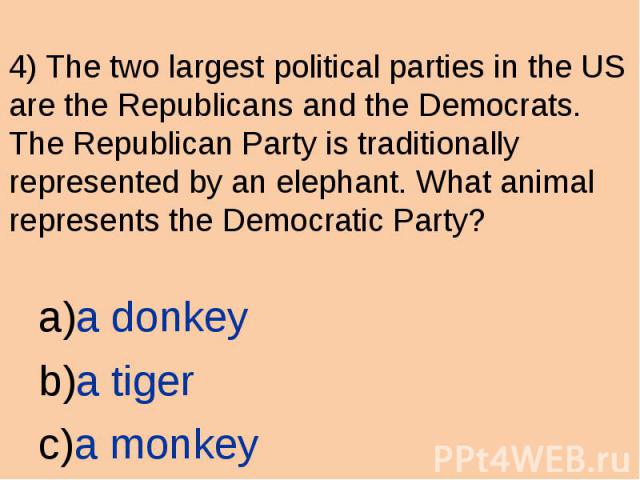4) The two largest political parties in the US are the Republicans and the Democrats. The Republican Party is traditionally represented by an elephant. What animal represents the Democratic Party? a donkey a tiger a monkey