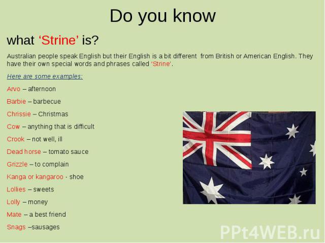 Do you know what ‘Strine’ is? Australian people speak English but their English is a bit different from British or American English. They have their own special words and phrases called ‘Strine’. Here are some examples: Arvo – afternoon Barbie – bar…
