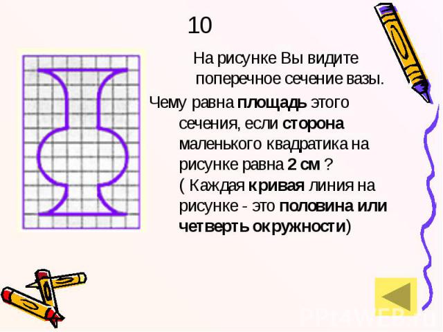 10 На рисунке Вы видите поперечное сечение вазы. Чему равна площадь этого сечения, если сторона маленького квадратика на рисунке равна 2 см ? ( Каждая кривая линия на рисунке - это половина или четверть окружности)