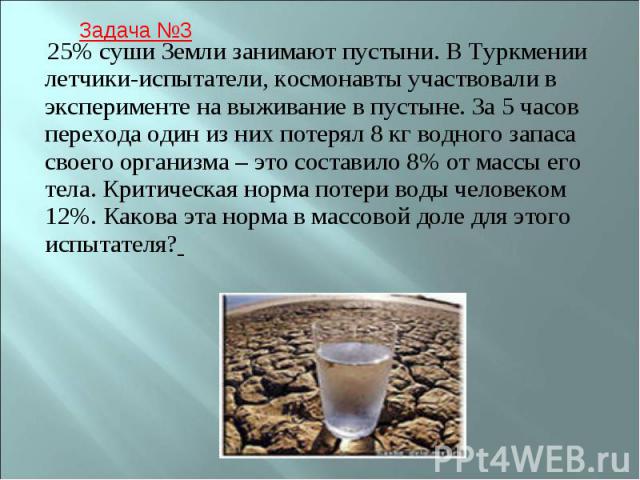 25% суши Земли занимают пустыни. В Туркмении летчики-испытатели, космонавты участвовали в эксперименте на выживание в пустыне. За 5 часов перехода один из них потерял 8 кг водного запаса своего организма – это составило 8% от массы его тела. Критиче…