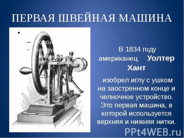 ПЕРВАЯ ШВЕЙНАЯ МАШИНА В 1834 году американец Уолтер Хант изобрел иглу с ушком на заостренном конце и челночное устройство. Это первая машина, в которой используется верхняя и нижняя нитки.