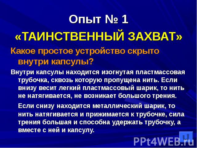 «ТАИНСТВЕННЫЙ ЗАХВАТ» «ТАИНСТВЕННЫЙ ЗАХВАТ» Какое простое устройство скрыто внутри капсулы? Внутри капсулы находится изогнутая пластмассовая трубочка, сквозь которую пропущена нить. Если внизу весит легкий пластмассовый шарик, то нить не натягиваетс…