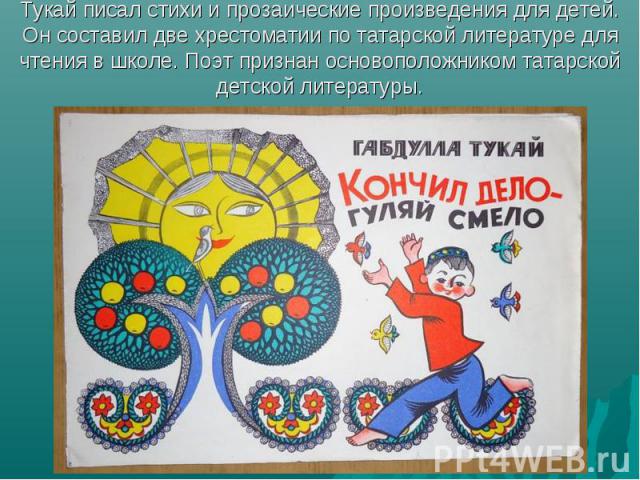 Тукай писал стихи и прозаические произведения для детей. Он составил две хрестоматии по татарской литературе для чтения в школе. Поэт признан основоположником татарской детской литературы.